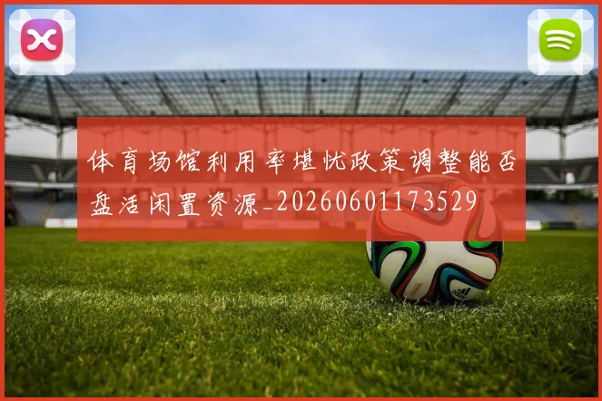 体育场馆利用率堪忧政策调整能否盘活闲置资源_20260601173529
