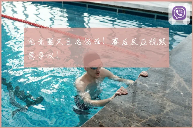 电竞圈又出名场面!赛后反应视频惹争议!