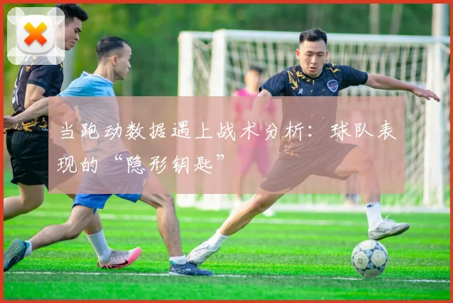 当跑动数据遇上战术分析:球队表现的“隐形钥匙”