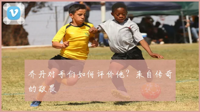 乔丹对手们如何评价他?来自传奇的敬畏