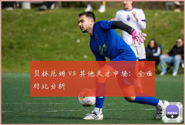 贝林厄姆 vs 其他天才中场：全面对比分析