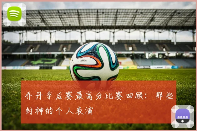 乔丹季后赛最高分比赛回顾:那些封神的个人表演