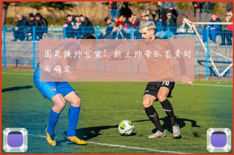 国足换帅官宣!新主帅带队首秀时间确定