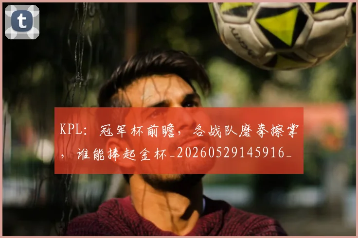 KPL:冠军杯前瞻,各战队磨拳擦掌,谁能捧起金杯_20260529145916_20260702044009