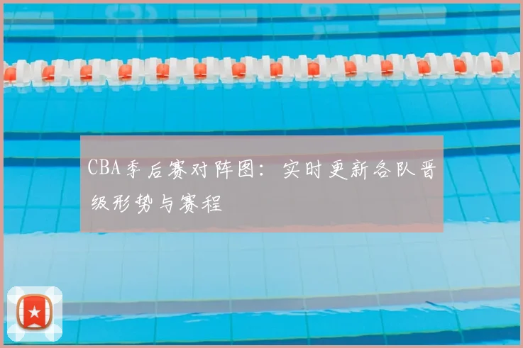 CBA季后赛对阵图:实时更新各队晋级形势与赛程