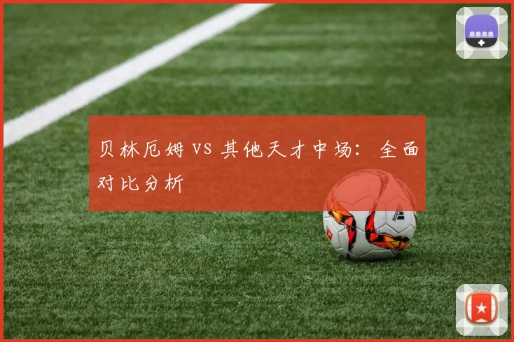 贝林厄姆 vs 其他天才中场:全面对比分析