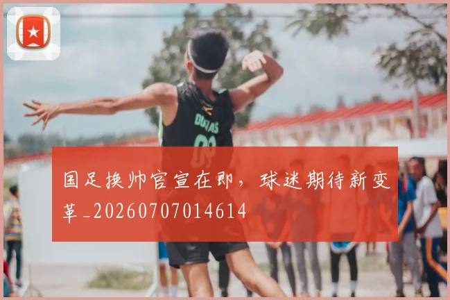 国足换帅官宣在即,球迷期待新变革_20260707014614