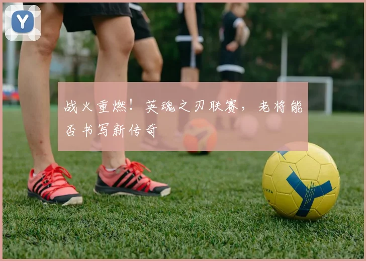 战火重燃！英魂之刃联赛，老将能否书写新传奇