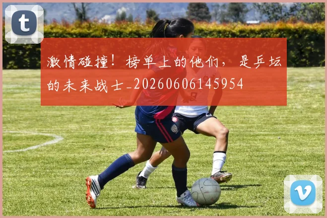激情碰撞!榜单上的他们,是乒坛的未来战士_20260606145954