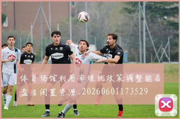 体育场馆利用率堪忧政策调整能否盘活闲置资源_20260601173529