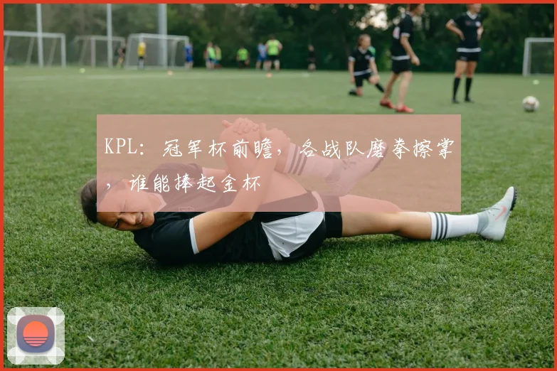 KPL:冠军杯前瞻,各战队磨拳擦掌,谁能捧起金杯