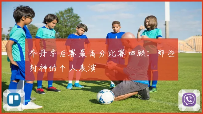乔丹季后赛最高分比赛回顾：那些封神的个人表演