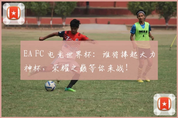 EA FC 电竞世界杯:谁将捧起大力神杯,荣耀之巅等你来战!
