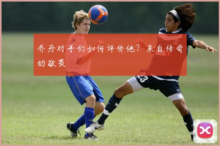乔丹对手们如何评价他？来自传奇的敬畏