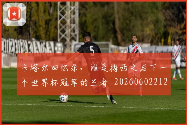 卡塔尔回忆杀,谁是梅西之后下一个世界杯冠军的王者_20260602212707_20260704174610