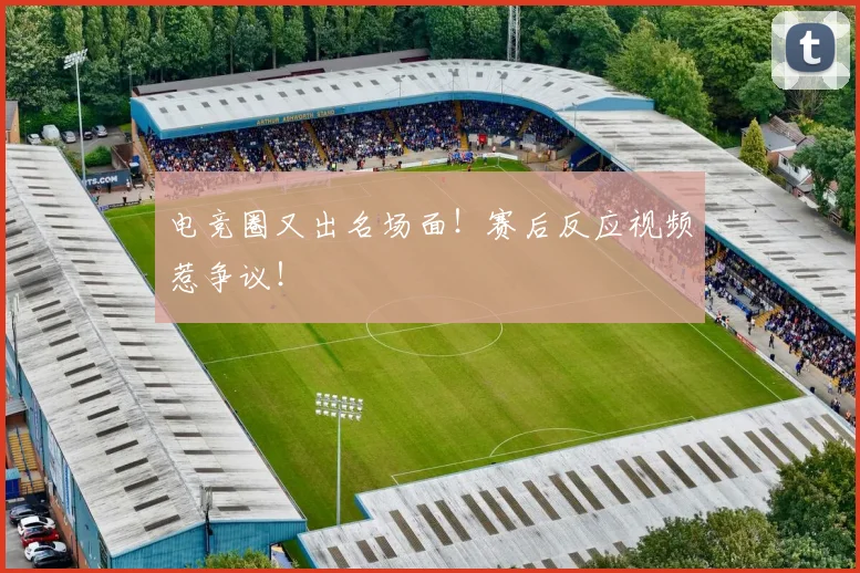 电竞圈又出名场面！赛后反应视频惹争议！